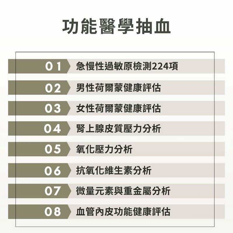 功能醫學抽血:急慢性過敏原檢測+男性賀爾蒙健康評估+女性荷爾蒙健康評估+腎上腺皮質壓力分析+氧化壓力分析+微量元素與重金屬分析+血管內皮功能健康評估。